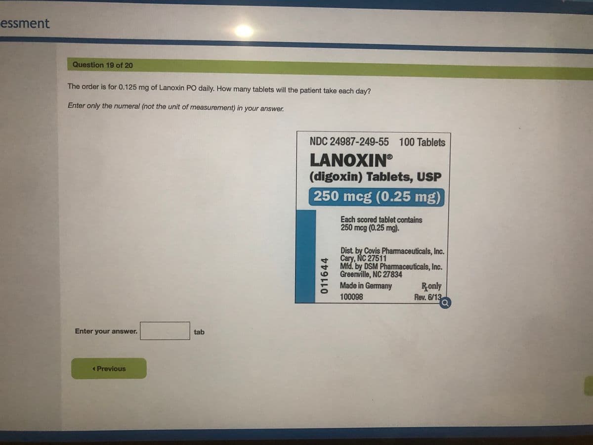 essment
Question 19 of 20
The order is for 0.125 mg of Lanoxin PO daily. How many tablets will the patient take each day?
Enter only the numeral (not the unit of measurement) in your answer.
NDC 24987-249-55 100 Tablets
LANOXIN
(digoxin) Tablets, USP
250 mcg (0.25 mg)
Each scored tablet contains
250 mcg (0.25 mg).
Dist. by Covis Pharmaceuticals, Inc.
Cary, ÑC 27511
Mfd. by DSM Pharmaceuticals, Inc.
Greenville, NC 27834
Made in Germany
Ronly
Rev. 6/13
100098
Enter your answer.
tab
< Previous
011644
