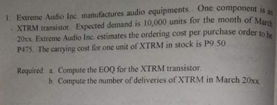 an
XTRM transistor. Expected demand is 10,000 units for the month of March
1. Extreme Audio Inc. manufactures audio equipments. One component is
20xx. Extreme Audio Inc. estimates the ordering cost per purchase order to be
P475. The carrying cost for one unit of XTRM in stock is P9.50
Required: a Compute the EOQ for the XTRM transistor.
b. Compute the number of deliveries of XTRM in March 20xx
