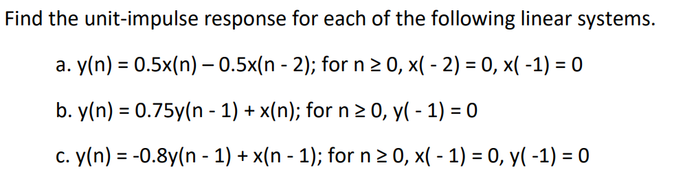 Find the unit-impulse response for each of the following linear systems.
a. y(n) = 0.5x(n) — 0.5x(n - 2); for n ≥ 0, x( - 2) = 0, x( -1) = 0
b. y(n) = 0.75y(n − 1) + x(n); for n ≥ 0, y(-1) = 0
c. y(n) = -0.8y(n − 1) + x(n − 1); for n ≥ 0, x( - 1) = 0, y(-1) = 0
-
-