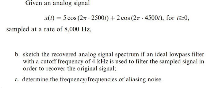 Given an analog signal
x(t) = 5 cos (2π 2500t) + 2 cos (27 4500t), for t≥0,
sampled at a rate of 8,000 Hz,
b. sketch the recovered analog signal spectrum if an ideal lowpass filter
with a cutoff frequency of 4 kHz is used to filter the sampled signal in
order to recover the original signal;
c. determine the frequency/frequencies of aliasing noise.