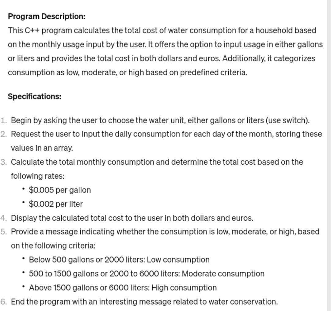 Program Description:
This C++ program calculates the total cost of water consumption for a household based
on the monthly usage input by the user. It offers the option to input usage in either gallons
or liters and provides the total cost in both dollars and euros. Additionally, it categorizes
consumption as low, moderate, or high based on predefined criteria.
Specifications:
1. Begin by asking the user to choose the water unit, either gallons or liters (use switch).
2. Request the user to input the daily consumption for each day of the month, storing these
values in an array.
3. Calculate the total monthly consumption and determine the total cost based on the
following rates:
• $0.005 per gallon
$0.002 per liter
●
4. Display the calculated total cost to the user in both dollars and euros.
5. Provide a message indicating whether the consumption is low, moderate, or high, based
on the following criteria:
• Below 500 gallons or 2000 liters: Low consumption
• 500 to 1500 gallons or 2000 to 6000 liters: Moderate consumption
• Above 1500 gallons or 6000 liters: High consumption
6. End the program with an interesting message related to water conservation.