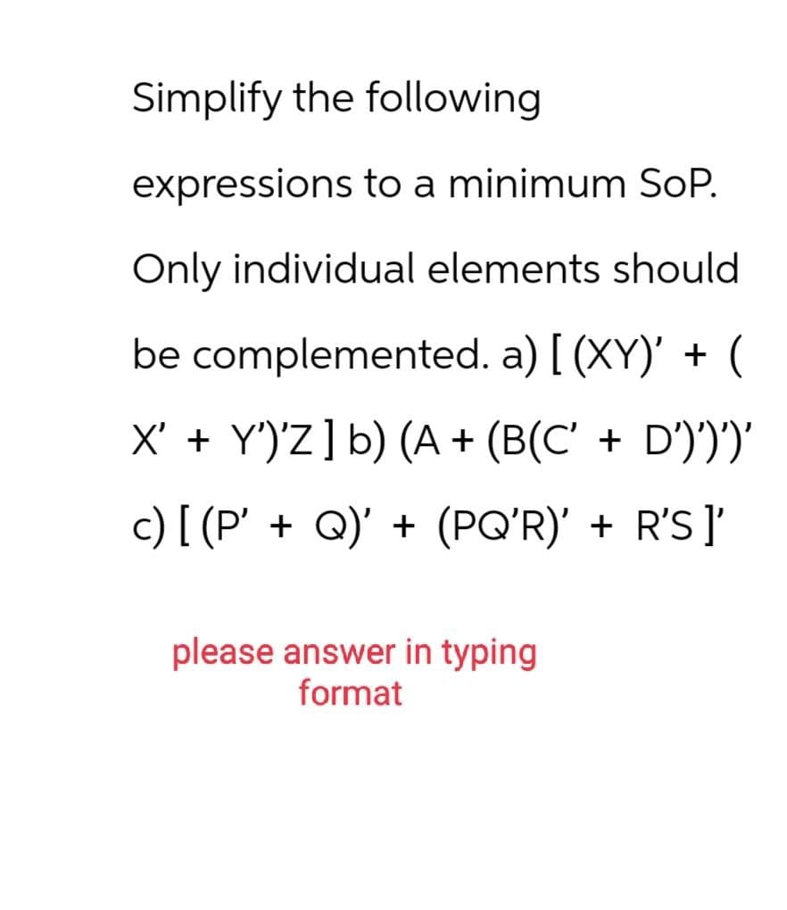 Simplify the following
expressions to a minimum SoP.
Only individual elements should
be complemented. a) [(XY)' + (
X' + Y')'Z] b) (A + (B(C' + D')')')'
c) [ (P' + Q)' + (PQ'R)' + R'S ]'
please answer in typing
format