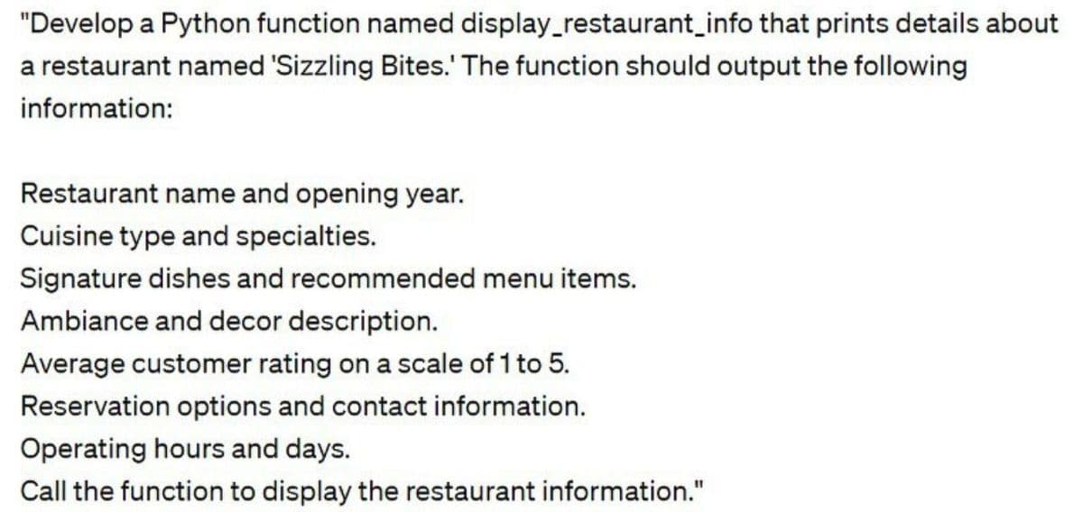 "Develop a Python function named display_restaurant_info that prints details about
a restaurant named 'Sizzling Bites.' The function should output the following
information:
Restaurant name and opening year.
Cuisine type and specialties.
Signature dishes and recommended menu items.
Ambiance and decor description.
Average customer rating on a scale of 1 to 5.
Reservation options and contact information.
Operating hours and days.
Call the function to display the restaurant information."