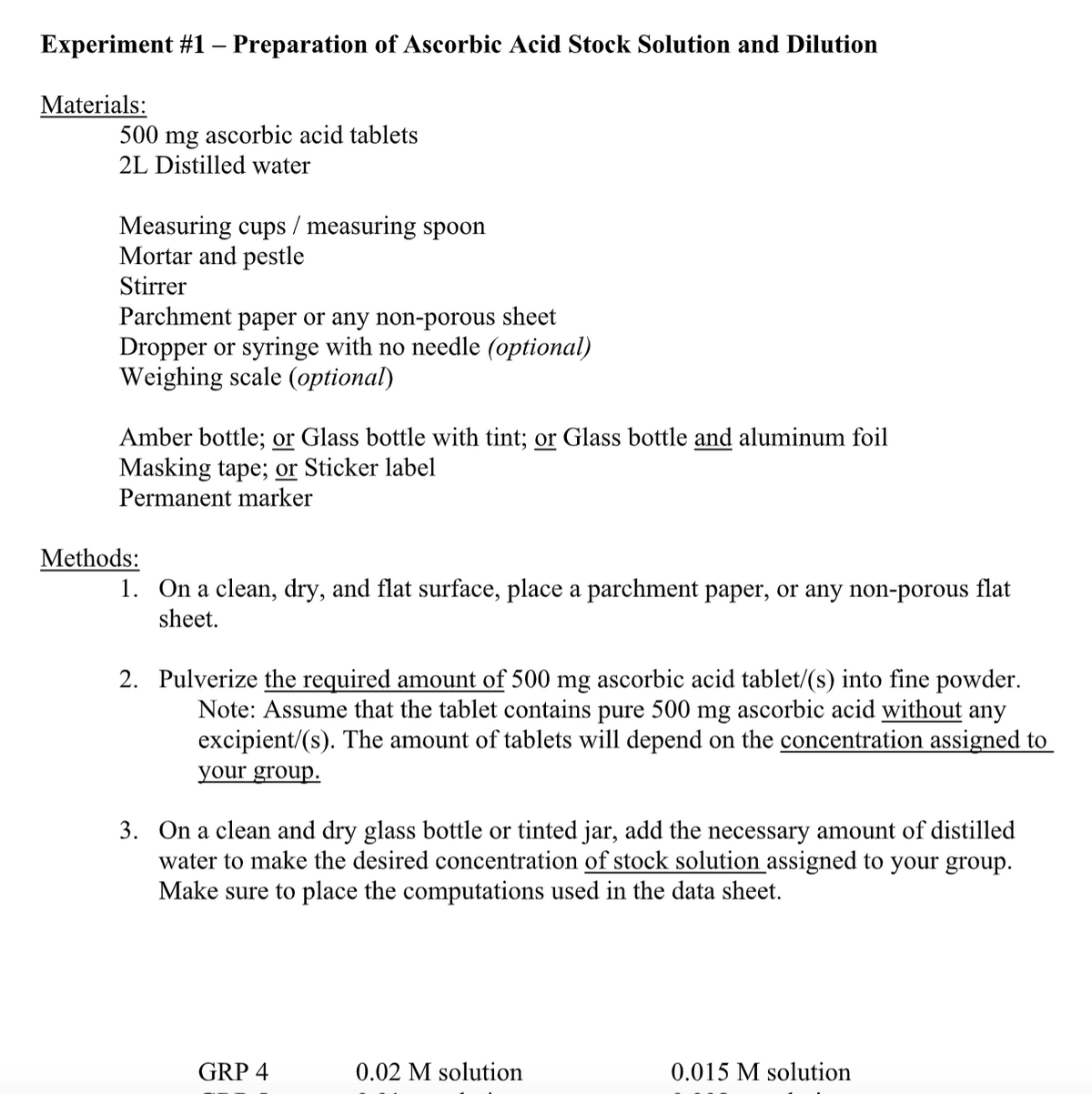 Experiment #1 – Preparation of Ascorbic Acid Stock Solution and Dilution
Materials:
500 mg ascorbic acid tablets
2L Distilled water
Measuring cups / measuring spoon
Mortar and pestle
Stirrer
Parchment paper or any non-porous sheet
Dropper or syringe with no needle (optional)
Weighing scale (optional)
Amber bottle; or Glass bottle with tint; or Glass bottle and aluminum foil
Masking tape; or Sticker label
Permanent marker
Methods:
1. On a clean, dry, and flat surface, place a parchment paper, or any non-porous flat
sheet.
2. Pulverize the required amount of 500 mg ascorbic acid tablet/(s) into fine powder.
Note: Assume that the tablet contains pure 500 mg ascorbic acid without any
excipient/(s). The amount of tablets will depend on the concentration assigned to
your group.
3. On a clean and dry glass bottle or tinted jar, add the necessary amount of distilled
water to make the desired concentration of stock solution assigned to your group.
Make sure to place the computations used in the data sheet.
GRP 4
0.02 M solution
0.015 M solution
