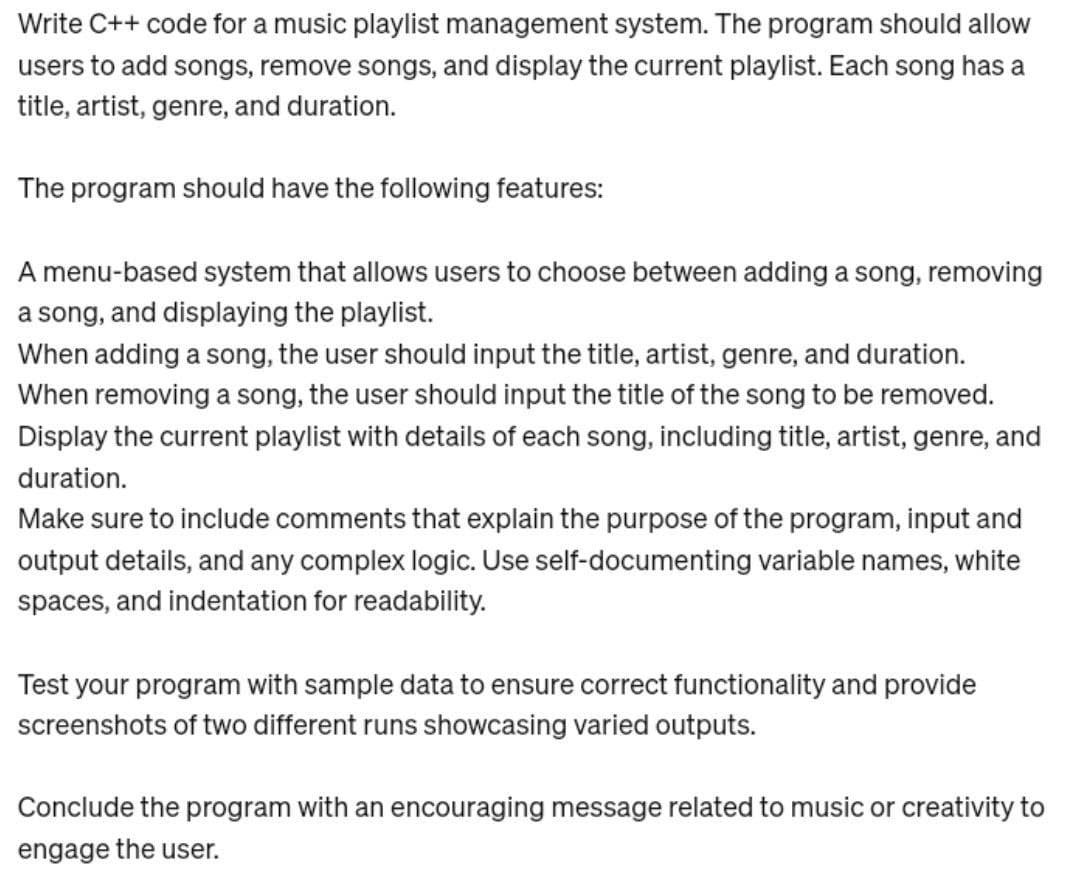 Write C++ code for a music playlist management system. The program should allow
users to add songs, remove songs, and display the current playlist. Each song has a
title, artist, genre, and duration.
The program should have the following features:
A menu-based system that allows users to choose between adding a song, removing
a song, and displaying the playlist.
When adding a song, the user should input the title, artist, genre, and duration.
When removing a song, the user should input the title of the song to be removed.
Display the current playlist with details of each song, including title, artist, genre, and
duration.
Make sure to include comments that explain the purpose of the program, input and
output details, and any complex logic. Use self-documenting variable names, white
spaces, and indentation for readability.
Test your program with sample data to ensure correct functionality and provide
screenshots of two different runs showcasing varied outputs.
Conclude the program with an encouraging message related to music or creativity to
engage the user.