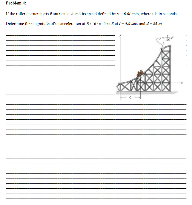 Problem 4:
If the roller coaster starts from rest at A and its speed defined by v= 6.0t m/s, where t is in seconds.
Determine the magnitude of its acceleration at B if it reaches B at t = 4.0 sec. and d = 36 m.