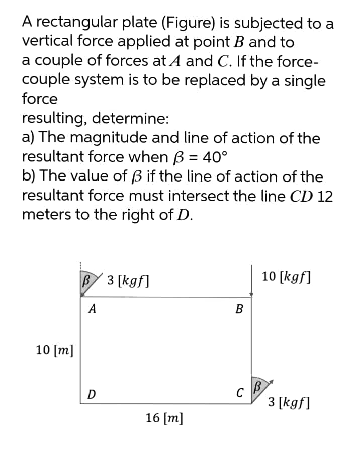 A rectangular plate (Figure) is subjected to a
vertical force applied at point B and to
a couple of forces at A and C. If the force-
couple system is to be replaced by a single
force
resulting, determine:
a) The magnitude and line of action of the
resultant force when B = 40°
b) The value of B if the line of action of the
resultant force must intersect the line CD 12
%3D
meters to the right of D.
B 3 [kgf]
10 [kgf]
А
В
10 [m]
C
3 [kgf]
16 [m]
