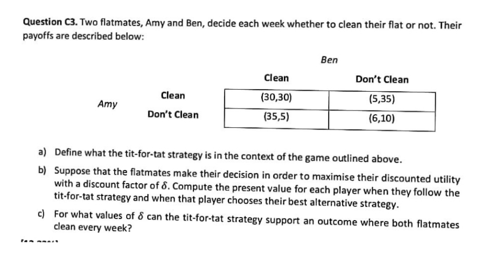 Question C3. Two flatmates, Amy and Ben, decide each week whether to clean their flat or not. Their
payoffs are described below:
Ben
Clean
Don't Clean
Clean
(30,30)
(5,35)
Amy
Don't Clean
(35,5)
(6,10)
a) Define what the tit-for-tat strategy is in the context of the game outlined above.
b) Suppose that the flatmates make their decision in order to maximise their discounted utility
with a discount factor of 8. Compute the present value for each player when they follow the
tit-for-tat strategy and when that player chooses their best alternative strategy.
c) For what values of & can the tit-for-tat strategy support an outcome where both flatmates
clean every week?
