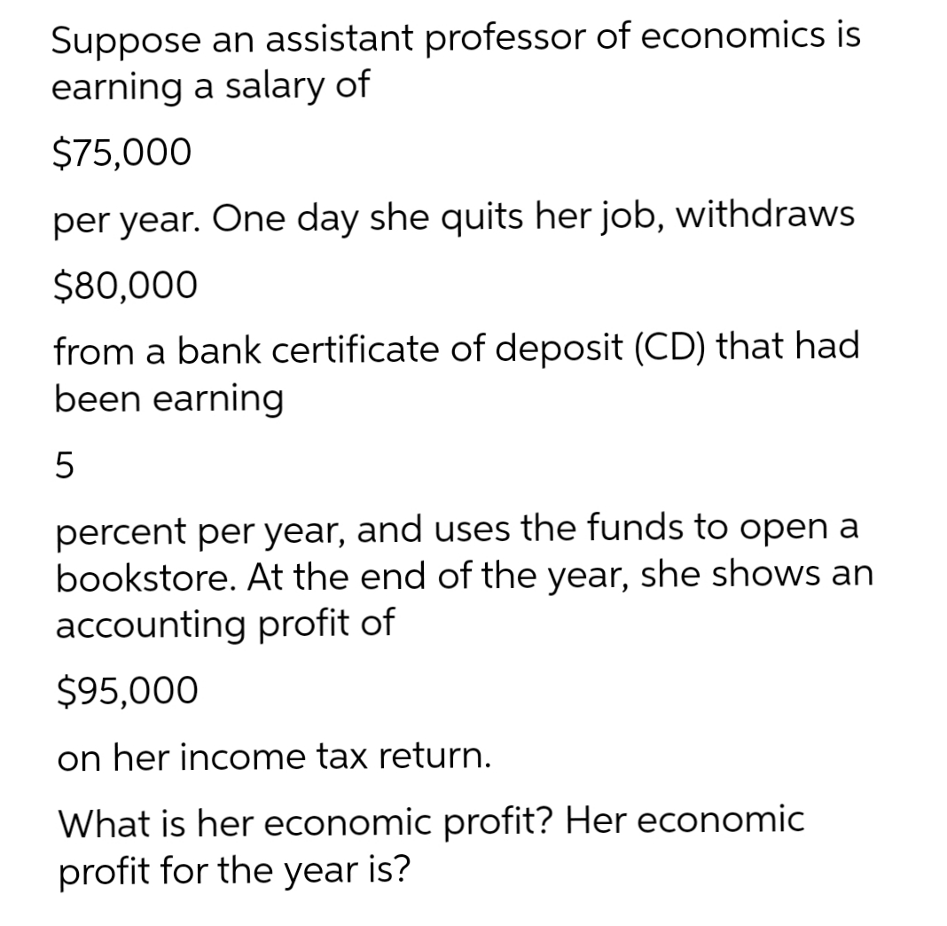 Suppose an assistant professor of economics is
earning a salary of
$75,000
per year. One day she quits her job, withdraws
$80,000
from a bank certificate of deposit (CD) that had
been earning
percent per year, and uses the funds to open a
bookstore. At the end of the year, she shows an
accounting profit of
$95,000
on her income tax return.
What is her economic profit? Her economic
profit for the year is?
