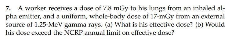 7. A worker receives a dose of 7.8 mGy to his lungs from an inhaled al-
pha emitter, and a uniform, whole-body dose of 17-mGy from an external
source of 1.25-MeV gamma rays. (a) What is his effective dose? (b) Would
his dose exceed the NCRP annual limit on effective dose?