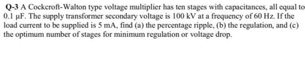 Q-3 A Cockeroft-Walton type voltage multiplier has ten stages with capacitances, all equal to
0.1 µF. The supply transformer secondary voltage is 100 kV at a frequency of 60 Hz. If the
load current to be supplied is 5 mA, find (a) the percentage ripple, (b) the regulation, and (c)
the optimum number of stages for minimum regulation or voltage drop.
