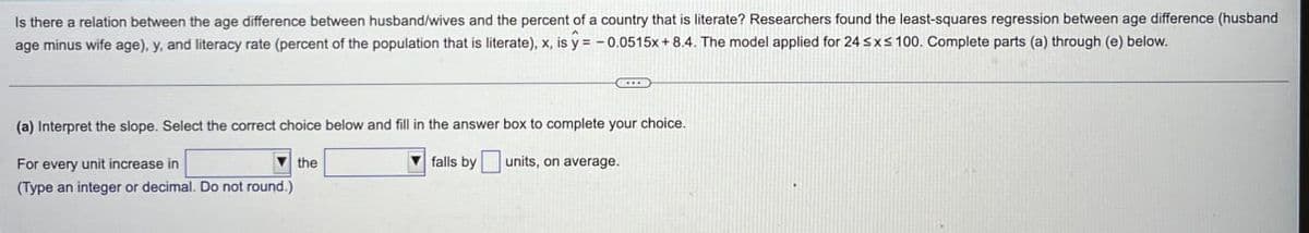 Is there a relation between the age difference between husband/wives and the percent of a country that is literate? Researchers found the least-squares regression between age difference (husband
age minus wife age), y, and literacy rate (percent of the population that is literate), x, is y = -0.0515x + 8.4. The model applied for 24 ≤x≤ 100. Complete parts (a) through (e) below.
(a) Interpret the slope. Select the correct choice below and fill in the answer box to complete your choice.
For every unit increase in
the
(Type an integer or decimal. Do not round.)
falls by units, on average.