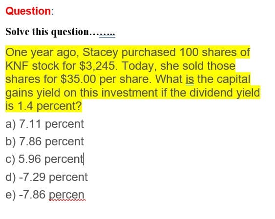Question:
Solve this question........
One year ago, Stacey purchased 100 shares of
KNF stock for $3,245. Today, she sold those
shares for $35.00 per share. What is the capital
gains yield on this investment if the dividend yield
is 1.4 percent?
a) 7.11 percent
b) 7.86 percent
c) 5.96 percent
d) -7.29 percent
e) -7.86 percen
