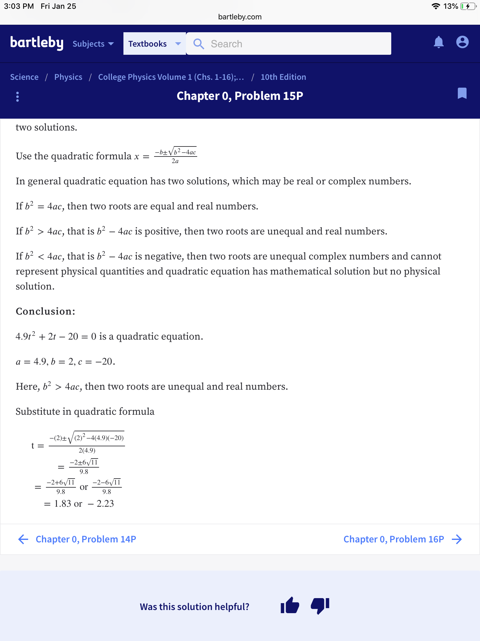 3:03 PM Fri Jan 25
139
bartleby.com
bartleby subjects
Search
Textbooks
Science
Physics
College Physics Volume 1 (Chs. 1-16),
10th Edition
Chapter 0, Problem 15P
two solutions.
Use the quadratic formula x =
In general quadratic equation has two solutions, which may be real or complex numbers.
If b2 - 4ac, then two roots are equal and real numbers.
If b2 〉 4ac, that is b2-4ac is positive, then two roots are unequal and real numbers.
If b2く4ac, that is b2-4ac is negative, then two roots are unequal complex numbers and cannot
represent physical quantities and quadratic equation has mathematical solution but no physical
solution
Conclusion:
4.9t2 + 2t -20- 0 is a quadratic equation
Here, b- > 4ac, then two roots are unequal and real numbers.
Substitute in quadratic formula
2(4.9)
9.8
-2+6/1-2-6/11
Or
9.8
9.8
1.83 or - 2.23
Chapter 0, Problem 14P
Chapter 0, Problem 16P
Was this solution helpful?
