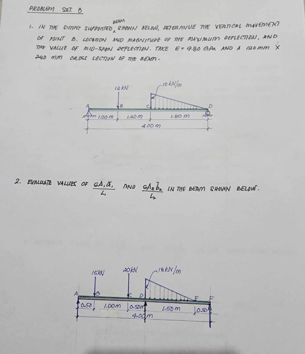 PROBLEM SET. 8
BEAM
1. IN THE SIMPLY SUPPORTED, SHOWN BELOW, DETERMINE THE VERTICAL MOVEMENT
OF POINT B. LOCATION AND MAGNITUDE OF THE MAXIMUM DEFLECTION, AND
THE VALUE OF MID-SPAN DEFLECTION. TAKE E = 9.80 GPa AND A 120mm X
240 mm CROSS SECTION OF TIYE BEAM.
12 kN
10 kN/m
1.00 m
B
1.20m
1.80 m
4.00 m
2. EVALUATE VALUES OF GA, α, AND GA₂be IN THE BEAM SHOWN BELOW.
L,
GARBE
20kN
18kN/m
16KN
0.50
1.00m Joom
4.00m
1.50m
1050