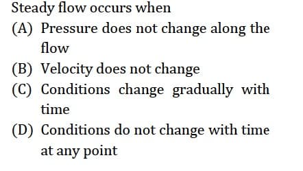 Steady flow occurs when
(A) Pressure does not change along the
flow
(B) Velocity does not change
(C) Conditions change gradually with
time
(D) Conditions do not change with time
at any point
