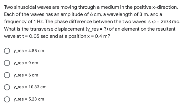 Two sinusoidal waves are moving through a medium in the positive x-direction.
Each of the waves has an amplitude of 6 cm, a wavelength of 3 m, and a
frequency of 1 Hz. The phase difference between the two waves is p = 2r/3 rad.
What is the transverse displacement (y_res = ?) of an element on the resultant
wave at t = 0.05 sec and at a position x = 0.4 m?
O y-res = 4.85 cm
O y_res = 9 cm
O y_res = 6 cm
O y_res = 10.33 cm
O y_res = 5.23 cm
