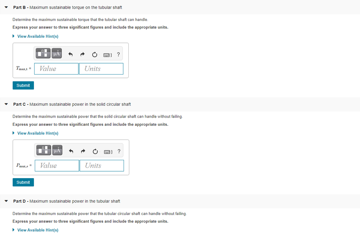 Part B - Maximum sustainable torque on the tubular shaft
Determine the maximum sustainable torque that the tubular shaft can handle.
Express your answer to three significant figures and include the appropriate units.
• View Available Hint(s)
HA
?
Tmaxt =
Value
Units
Submit
Part C - Maximum sustainable power in the solid circular shaft
Determine the maximum sustainable power that the solid circular shaft can handle without failing.
Express your answer to three significant figures and include the appropriate units.
• View Available Hint(s)
HA
?
Pmax,s =
Value
Units
Submit
Part D - Maximum sustainable power in the tubular shaft
Determine the maximum sustainable power that the tubular circular shaft can handle without failing.
Express your answer to three significant figures and include the appropriate units.
• View Available Hint(s)
