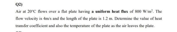 Q2)
Air at 20°C flows over a flat plate having a uniform heat flux of 800 W/m². The
flow velocity is 4m/s and the length of the plate is 1.2 m. Determine the value of heat
transfer coefficient and also the temperature of the plate as the air leaves the plate.