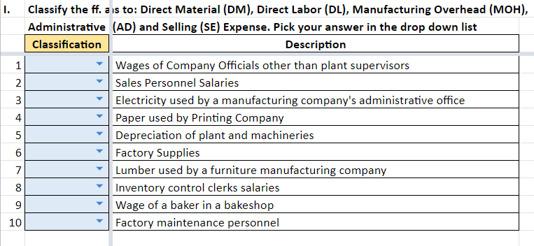 I. Classify the ff. ais to: Direct Material (DM), Direct Labor (DL), Manufacturing Overhead (MOH),
(AD) and Selling (SE) Expense. Pick your answer in the drop down list
Description
1
2
3
4
5
LO
6
7
8
9
10
Administrative
Classification
Wages of Company Officials other than plant supervisors
Sales Personnel Salaries
Electricity used by a manufacturing company's administrative office
Paper used by Printing Company
Depreciation of plant and machineries
Factory Supplies
Lumber used by a furniture manufacturing company
Inventory control clerks salaries
Wage of a baker in a bakeshop
Factory maintenance personnel