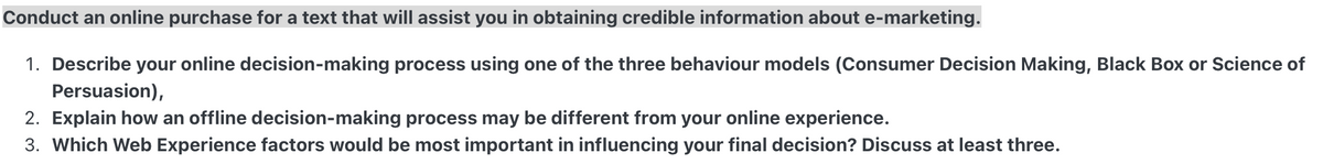 Conduct an online purchase for a text that will assist you in obtaining credible information about e-marketing.
1. Describe your online decision-making process using one of the three behaviour models (Consumer Decision Making, Black Box or Science of
Persuasion),
2. Explain how an offline decision-making process may be different from your online experience.
3. Which Web Experience factors would be most important in influencing your final decision? Discuss at least three.
