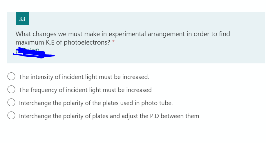 33
What changes we must make in experimental arrangement in order to find
maximum K.E of photoelectrons? *
The intensity of incident light must be increased.
The frequency of incident light must be increased
O Interchange the polarity of the plates used in photo tube.
Interchange the polarity of plates and adjust the P.D between them
