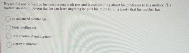 Bryson did not do well on his most recent math test and is complaining about his professor to his mother. His
mother stresses to Bryson that he can learn anything he puts his mind to. It is likely that his mother has
an advanced mental age.
high intelligence.
low emotional intelligence.
a growth mindset.