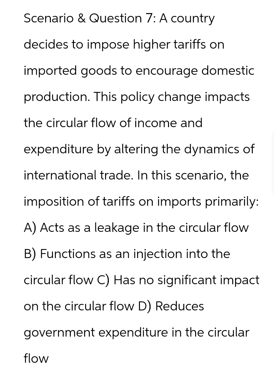 Scenario & Question 7: A country
decides to impose higher tariffs on
imported goods to encourage domestic
production. This policy change impacts
the circular flow of income and
expenditure by altering the dynamics of
international trade. In this scenario, the
imposition of tariffs on imports primarily:
A) Acts as a leakage in the circular flow
B) Functions as an injection into the
circular flow C) Has no significant impact
on the circular flow D) Reduces
government expenditure in the circular
flow