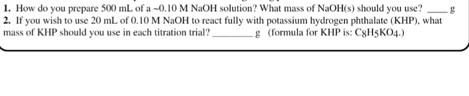 1. How do you prepare 500 mL of a ~0.10 M NaOH solution? What mass of NaOH(s) should you use?
2. If you wish to use 20 mL of 0.10 M NaOH to react fully with potassium hydrogen phthalate (KHP), what
mass of KHP should you use in each titration trial?,
g (formula for KHP is: C8H5KO4.)

