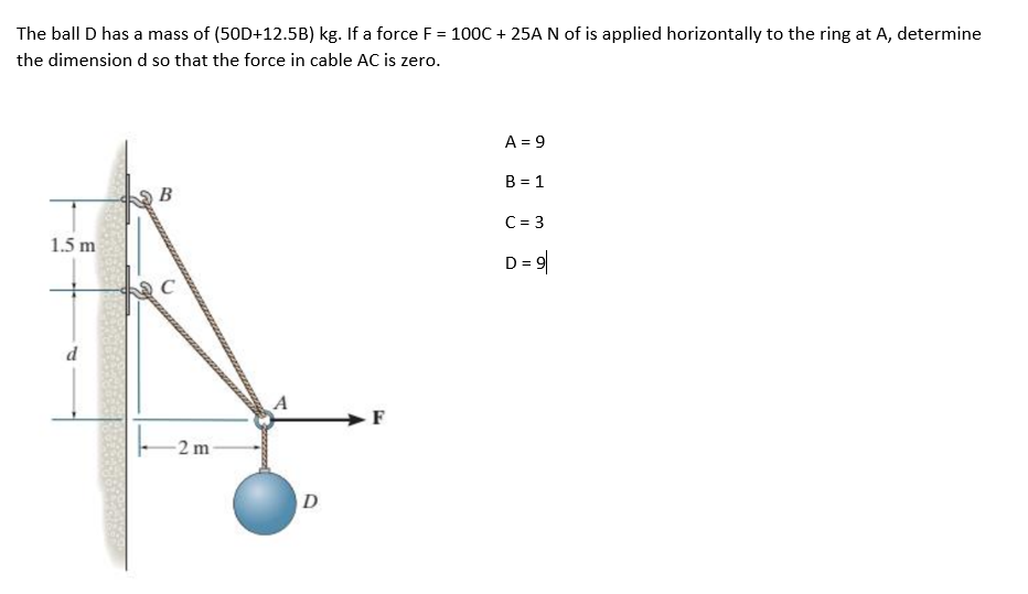 The ball D has a mass of (50D+12.5B) kg. If a force F = 100C + 25A N of is applied horizontally to the ring at A, determine
the dimension d so that the force in cable AC is zero.
A = 9
B = 1
B
C = 3
1.5 m
D = 9
A
-2 m
D
