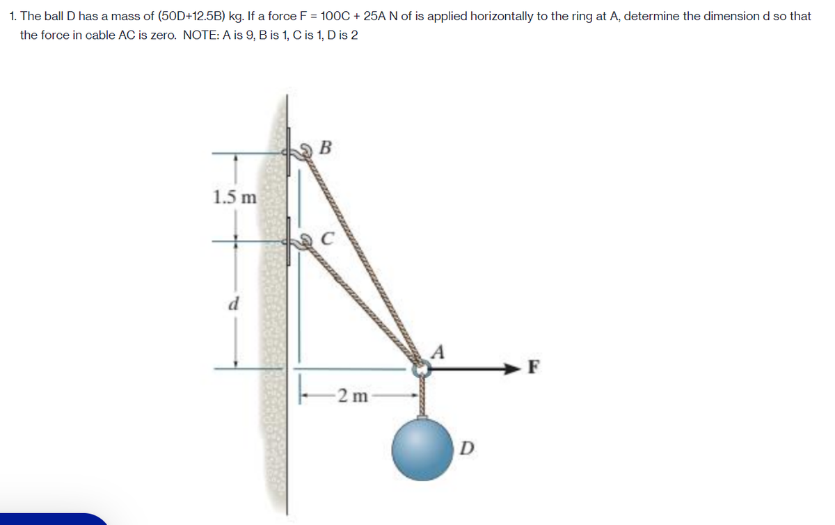 1. The ball D has a mass of (50D+12.5B) kg. If a force F = 100C + 25A N of is applied horizontally to the ring at A, determine the dimension d so that
the force in cable AC is zero. NOTE: A is 9, B is 1, C is 1, D is 2
В
1.5 m
d
A
2 m
D
