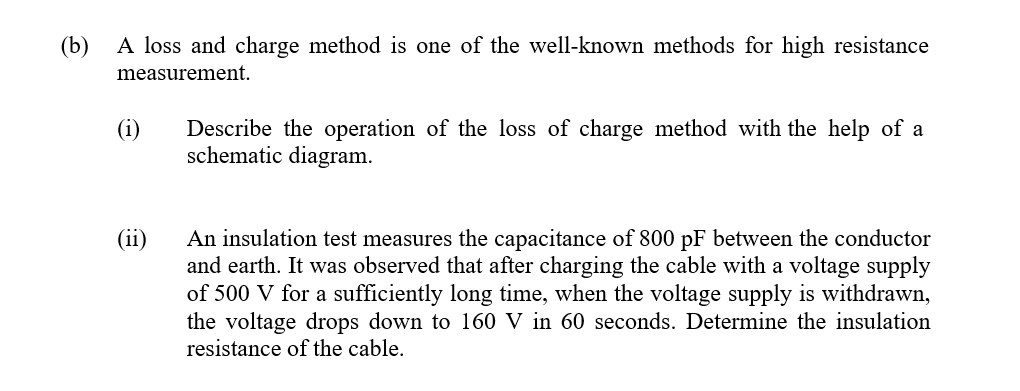 (b)
A loss and charge method is one of the well-known methods for high resistance
measurement.
Describe the operation of the loss of charge method with the help of a
schematic diagram.
(ii)
An insulation test measures the capacitance of 800 pF between the conductor
and earth. It was observed that after charging the cable with a voltage supply
of 500 V for a sufficiently long time, when the voltage supply is withdrawn,
the voltage drops down to 160 V in 60 seconds. Determine the insulation
resistance of the cable.
