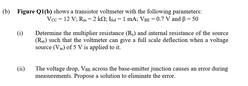 (b)
Figure Q1(b) shows a transistor voltmeter with the following parameters:
Vcc = 12 V; Rm=2 kQ; Ifsd = 1 mA; VBE = 0.7 V and B = 50
(i)
Determine the multiplier resistance (Rs) and internal resistance of the source
(Rin) such that the voltmeter can give a full scale deflection when a voltage
source (Vin) of 5 V is applied to it.
(ii)
The voltage drop, VBE across the base-emitter junction causes an error during
measurements. Propose a solution to eliminate the error.
