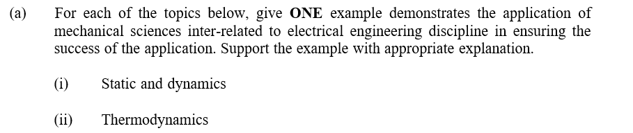 (a)
For each of the topics below, give ONE example demonstrates the application of
mechanical sciences inter-related to electrical engineering discipline in ensuring the
success of the application. Support the example with appropriate explanation.
(i)
Static and dynamics
(ii)
Thermodynamics
