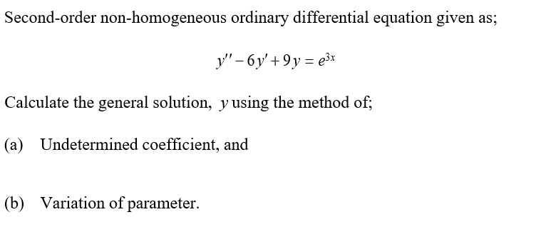 Second-order non-homogeneous ordinary differential equation given as;
y" – 6y' + 9y = e³x
Calculate the general solution, y using the method of;
(a)
Undetermined coefficient, and
(b) Variation of parameter.
