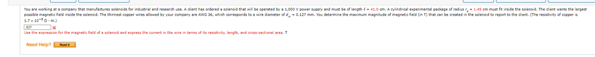 You are working at a company that manufactures solenoids for industrial and research use. A client has ordered a solenoid that will be operated by a 1,000 V power supply and must be of length { = 41.0 cm. A cylindrical experimental package of radius r. = 1.45 cm must fit inside the solenoid. The client wants the largest
possible magnetic field inside the solenoid. The thinnest copper wires allowed by your company are AWG 36, which corresponds to a wire diameter of d = 0.127 mm. You determine the maximum magnitude of magnetic field (in T) that can be created in the solenoid to report to the client. (The resistivity of copper is
1.7 x 10-8 0. m.)
027
Use the expression for the magnetic field of a solenoid and express the current in the wire in terms of its resistivity, length, and cross-sectional area. T
Need Help?
Read It
