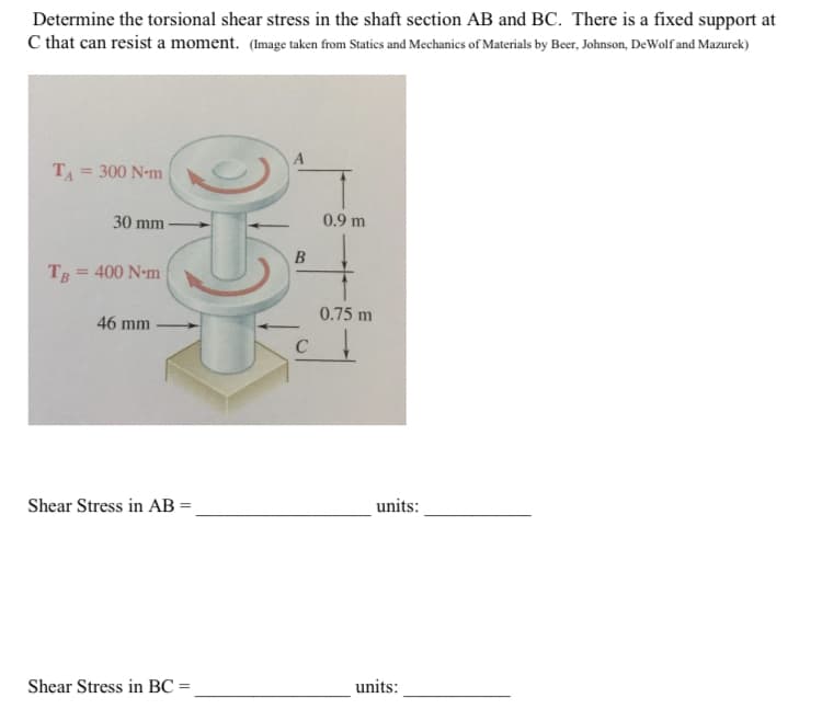 Determine the torsional shear stress in the shaft section AB and BC. There is a fixed support at
C that can resist a moment. (Image taken from Statics and Mechanics of Materials by Beer, Johnson, DeWolf and Mazurek)
T₁ = 300 N-m
30 mm
TB = 400 N-m
46 mm
055
Shear Stress in AB =
Shear Stress in BC=
B
0.9 m
0.75 m
units:
units: