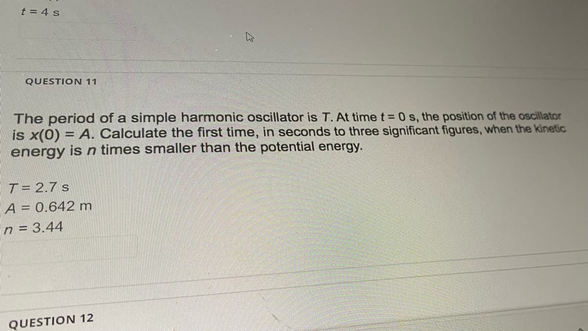 t = 4 s
QUESTION 11
The period of a simple harmonic oscillator is T. At time t = 0 s, the position of the oscillator
is x(0) = A. Calculate the first time, in seconds to three significant figures, when the kinetic
energy is n times smaller than the potential energy.
T= 2.7 s
A = 0.642 m
n = 3.44
QUESTION 12
