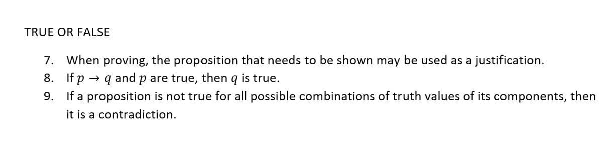 TRUE OR FALSE
7. When proving, the proposition that needs to be shown may be used as a justification.
8. If p
and
p are true, then
is true.
9. If a proposition is not true for all possible combinations of truth values of its components, then
it is a contradiction.
