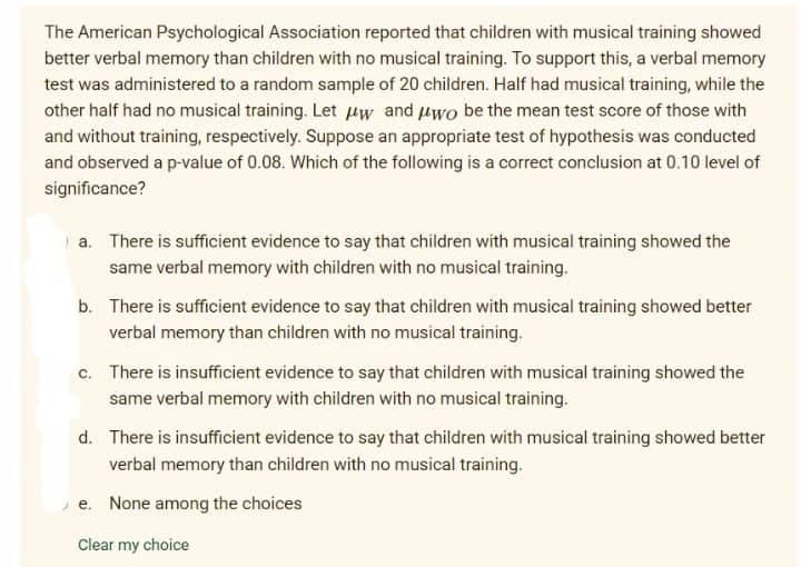 The American Psychological Association reported that children with musical training showed
better verbal memory than children with no musical training. To support this, a verbal memory
test was administered to a random sample of 20 children. Half had musical training, while the
other half had no musical training. Let Hw and uwo be the mean test score of those with
and without training, respectively. Suppose an appropriate test of hypothesis was conducted
and observed a p-value of 0.08. Which of the following is a correct conclusion at 0.10 level of
significance?
a. There is sufficient evidence to say that children with musical training showed the
same verbal memory with children with no musical training.
b. There is sufficient evidence to say that children with musical training showed better
verbal memory than children with no musical training.
c. There is insufficient evidence to say that children with musical training showed the
same verbal memory with children with no musical training.
d. There is insufficient evidence to say that children with musical training showed better
verbal memory than children with no musical training.
e. None among the choices
Clear my choice
