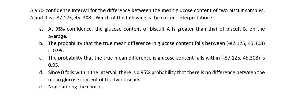 A 95% confidence interval for the difference between the mean glucose content of two biscuit samples,
A and B is (-87.125, 45. 308). Which of the following is the correct interpretation?
а.
At 95% confidence, the glucose content of biscuit A is greater than that of biscuit B, on the
average.
b. The probability that the true mean difference in glucose content falls between (-87.125, 45.308)
is 0.95.
С.
The probability that the true mean difference is glucose content falls within (-87.125, 45.308) is
0.95.
d. Since 0 falls within the interval, there is a 95% probability that there is no difference between the
mean glucose content of the two biscuits.
None among the choices
е.
