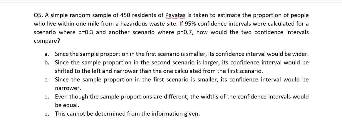 Q5. A simple random sample of 450 residents of Payatas is taken to estimate the proportion of people
who live within one mile from a hazardous waste site. If 95% confidence intervals were calculated for a
scenario where p=0.3 and another scenario where p=0.7, how would the two confidence intervals
compare?
a. Since the sample proportion in the first scenario is smaller, its confidence interval would be wider.
b. Since the sample proportion in the second scenario is larger, its confidence interval would be
shifted to the left and narrower than the one calculated from the first scenario.
C.
Since the sample proportion in the first scenario is smaller, its confidence interval would be
narrower.
d. Even though the sample proportions are different, the widths of the confidence intervals would
be equal.
e. This cannot be determined from the information given.
