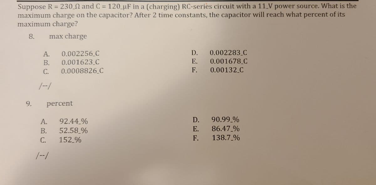 Suppose R = 230 N and C = 120_µF in a (charging) RC-series circuit with a 11_V power source. What is the
maximum charge on the capacitor? After 2 time constants, the capacitor will reach what percent of its
maximum charge?
%3D
8.
max charge
A.
0.002256 C
D.
0.002283_C
В.
0.001623 C
Е.
0.001678_C
С.
0.0008826 C
F.
0.00132 C
|--/
9.
percent
90.99 %
86.47 %
138.7 %
D.
92.44 %
52.58 %
152 %
А.
В.
Е.
С.
F.
|--/

