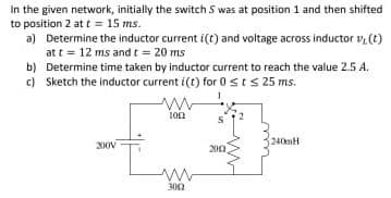 In the given network, initially the switch S was at position 1 and then shifted
to position 2 at t = 15 ms.
a) Determine the inductor current i(t) and voltage across inductor vy(t)
at t = 12 ms and t = 20 ms
b) Determine time taken by inductor current to reach the value 2.5 A.
c) Sketch the inductor current i(t) for 0 st s 25 ms.
200V
www
100
3002
1
200
240mH