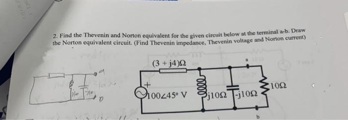 2. Find the Thevenin and Norton equivalent for the given circuit below at the terminal a-b. Draw
the Norton equivalent circuit. (Find Thevenin impedance, Thevenin voltage and Norton current)
(3 + j4)Ω
E.
+
100445° V
voor
310Ω T-j10Ω
1002