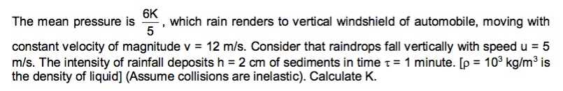 6K
which rain renders to vertical windshield of automobile, moving with
5
The mean pressure is
constant velocity of magnitude v = 12 m/s. Consider that raindrops fall vertically with speed u = 5
m/s. The intensity of rainfall deposits h = 2 cm of sediments in time t= 1 minute. [p = 10³ kg/m³ is
the density of liquid] (Assume collisions are inelastic). Calculate K.
