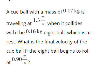 A cue ball with a mass of 0.17 kg is
1.3-
m
traveling at s when it collides
with the 0.16 kg eight ball, which is at
rest. What is the final velocity of the
cue ball if the eight ball begins to roll
m
0.90
at
?