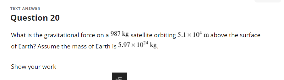 TEXT ANSWER
Question 20
What is the gravitational force on a 987 kg satellite orbiting 5.1 × 104 m above the surface
of Earth? Assume the mass of Earth is 5.97 × 1024 kg.
Show your work
31