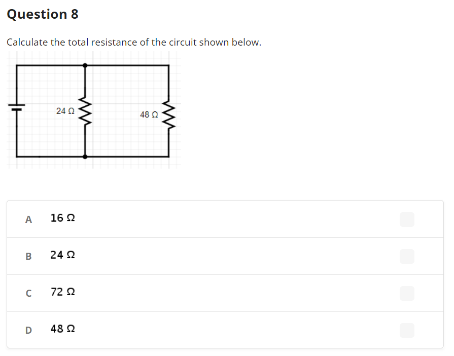 Question 8
Calculate the total resistance of the circuit shown below.
A
B
C
24 Ω
16 Ω
24 Ω
72 Ω
D 48 Ω
48 Ω