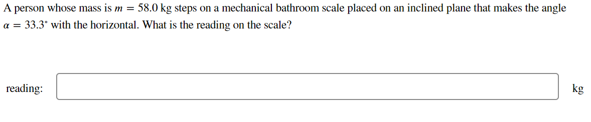 A person whose mass is m = 58.0 kg steps on a mechanical bathroom scale placed on an inclined plane that makes the angle
a = 33.3° with the horizontal. What is the reading on the scale?
kg
reading:
